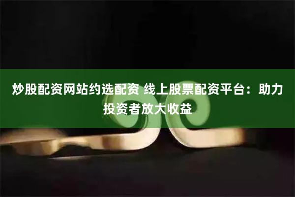 炒股配资网站约选配资 线上股票配资平台：助力投资者放大收益