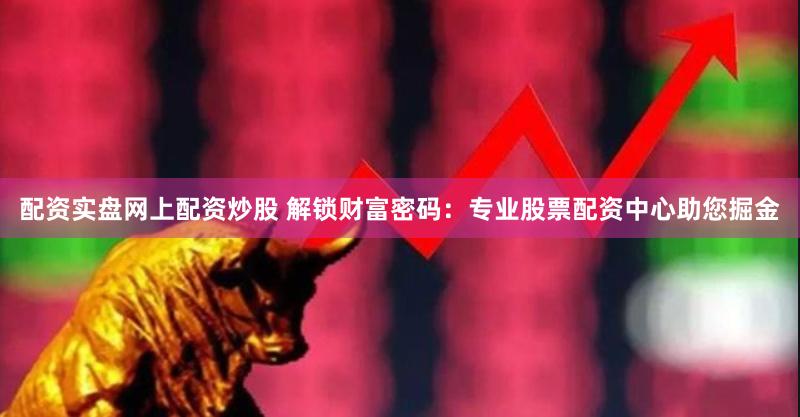 配资实盘网上配资炒股 解锁财富密码：专业股票配资中心助您掘金