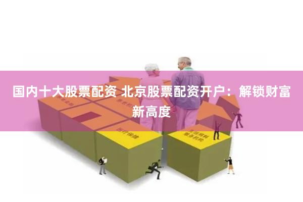 国内十大股票配资 北京股票配资开户：解锁财富新高度