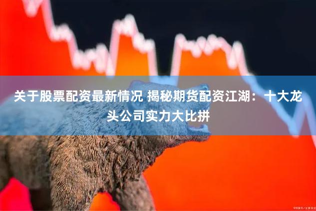 关于股票配资最新情况 揭秘期货配资江湖：十大龙头公司实力大比拼
