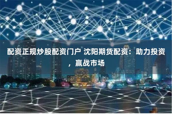 配资正规炒股配资门户 沈阳期货配资：助力投资，赢战市场