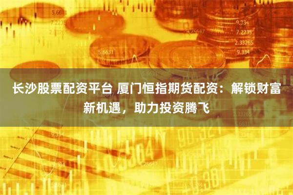 长沙股票配资平台 厦门恒指期货配资：解锁财富新机遇，助力投资腾飞