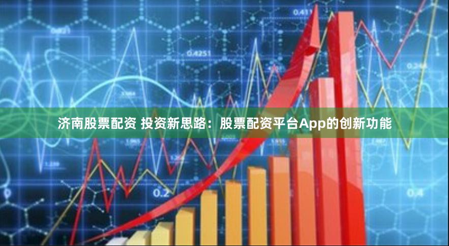 济南股票配资 投资新思路：股票配资平台App的创新功能