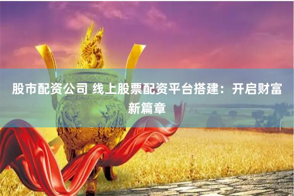 股市配资公司 线上股票配资平台搭建：开启财富新篇章