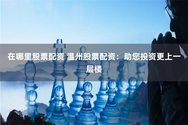 在哪里股票配资 温州股票配资：助您投资更上一层楼
