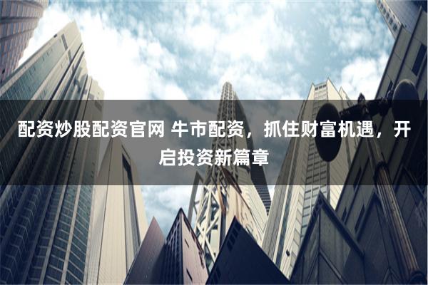 配资炒股配资官网 牛市配资，抓住财富机遇，开启投资新篇章