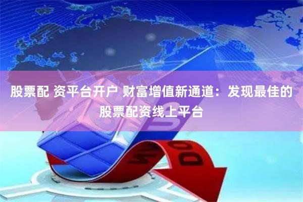 股票配 资平台开户 财富增值新通道：发现最佳的股票配资线上平台