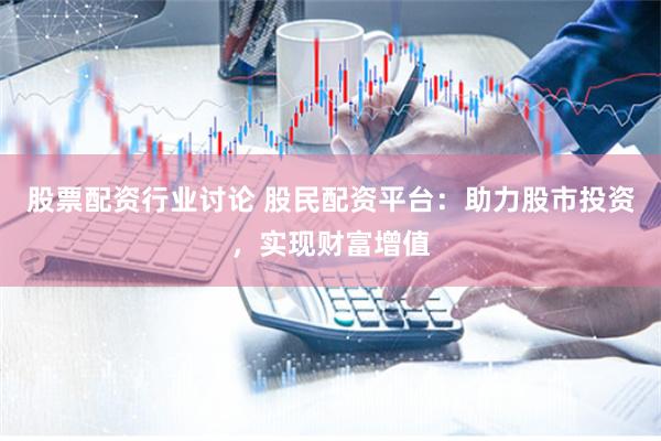 股票配资行业讨论 股民配资平台：助力股市投资，实现财富增值