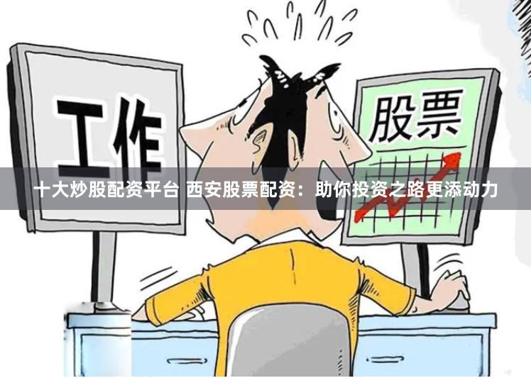 十大炒股配资平台 西安股票配资：助你投资之路更添动力