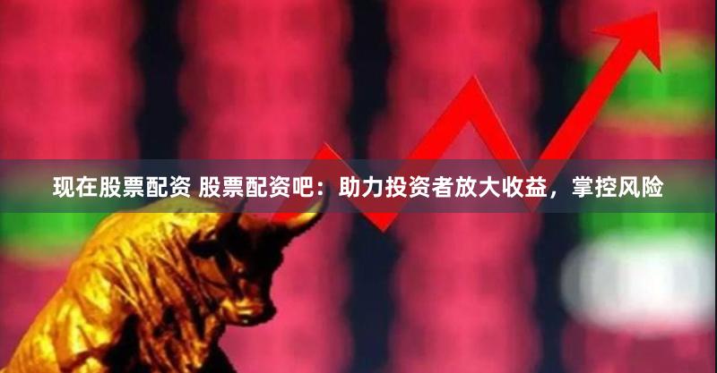 现在股票配资 股票配资吧：助力投资者放大收益，掌控风险