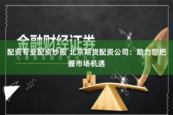 配资专业配资炒股 北京期货配资公司：助力您把握市场机遇