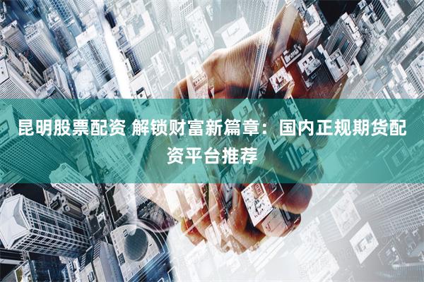 昆明股票配资 解锁财富新篇章：国内正规期货配资平台推荐