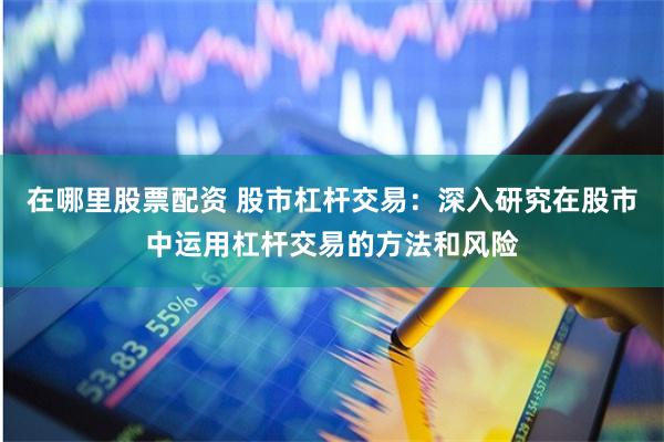 在哪里股票配资 股市杠杆交易：深入研究在股市中运用杠杆交易的方法和风险