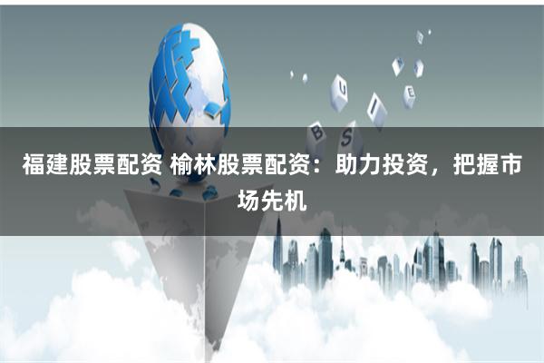 福建股票配资 榆林股票配资：助力投资，把握市场先机