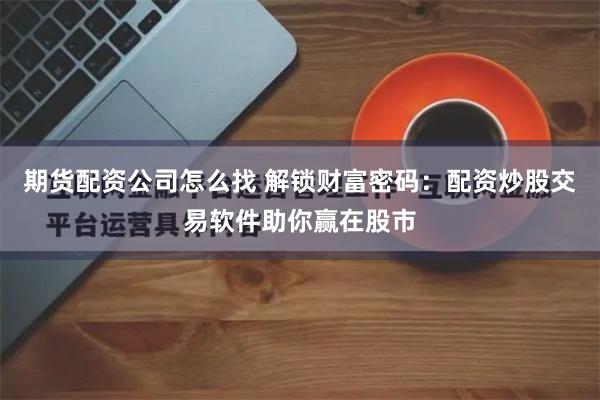 期货配资公司怎么找 解锁财富密码：配资炒股交易软件助你赢在股市